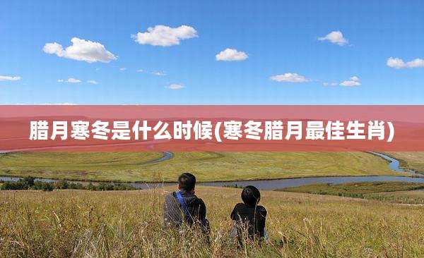 腊月寒冬是什么时候(寒冬腊月最佳生肖)