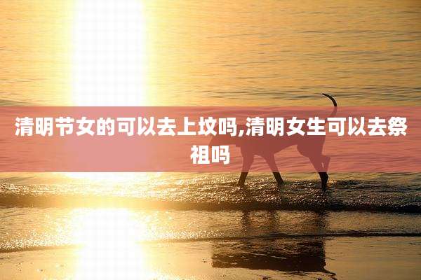 清明节女的可以去上坟吗,清明女生可以去祭祖吗