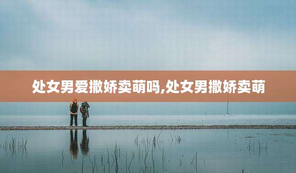 处女男爱撒娇卖萌吗,处女男撒娇卖萌