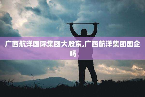 广西航洋国际集团大股东,广西航洋集团国企吗