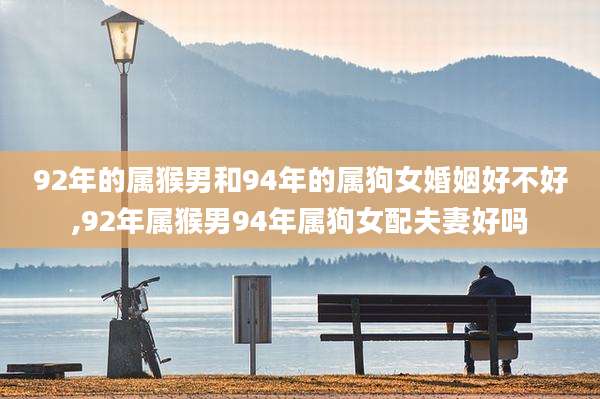 92年的属猴男和94年的属狗女婚姻好不好,92年属猴男94年属狗女配夫妻好吗
