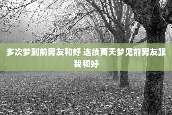 多次梦到前男友和好 连续两天梦见前男友跟我和好