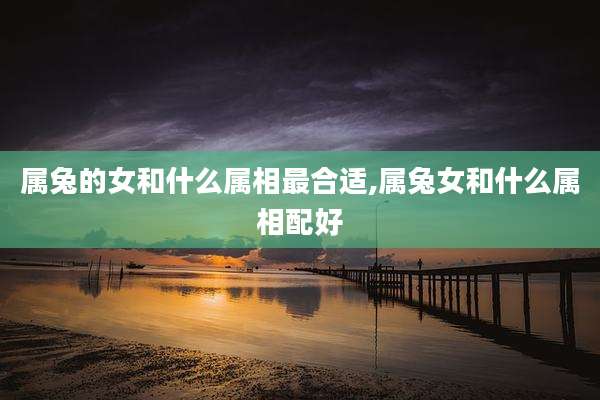 属兔的女和什么属相最合适,属兔女和什么属相配好