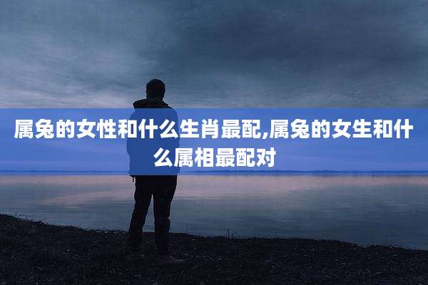 属兔的女性和什么生肖最配,属兔的女生和什么属相最配对