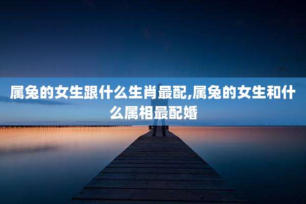 属兔的女生跟什么生肖最配,属兔的女生和什么属相最配婚