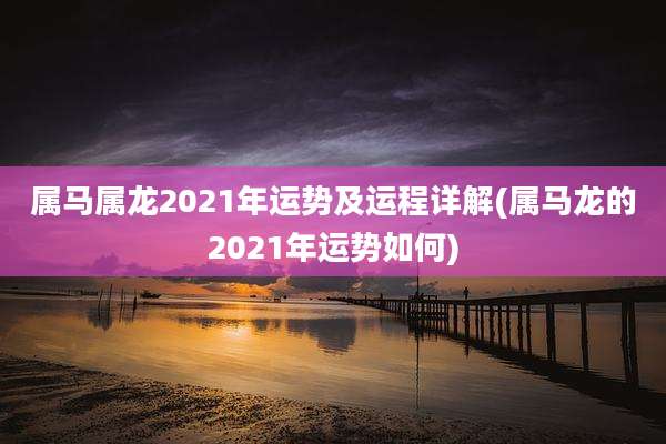 属马属龙2021年运势及运程详解(属马龙的2021年运势如何)
