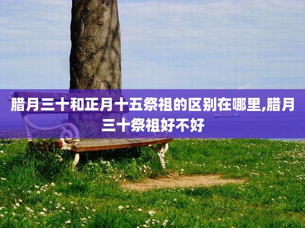 腊月三十和正月十五祭祖的区别在哪里,腊月三十祭祖好不好