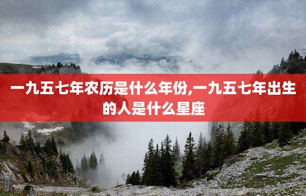 一九五七年农历是什么年份,一九五七年出生的人是什么星座