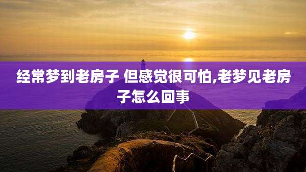 经常梦到老房子 但感觉很可怕,老梦见老房子怎么回事