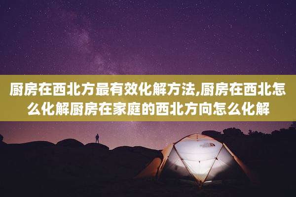 厨房在西北方最有效化解方法,厨房在西北怎么化解厨房在家庭的西北方向怎么化解
