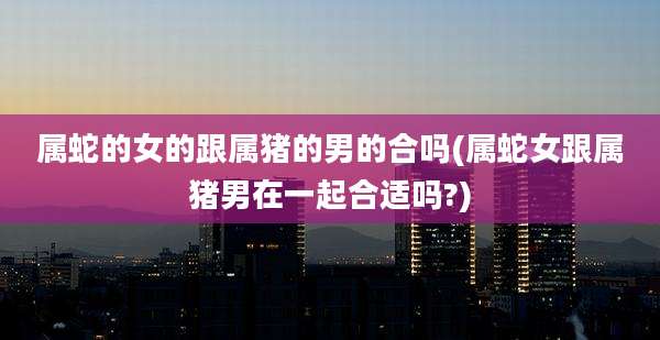 属蛇的女的跟属猪的男的合吗(属蛇女跟属猪男在一起合适吗?)