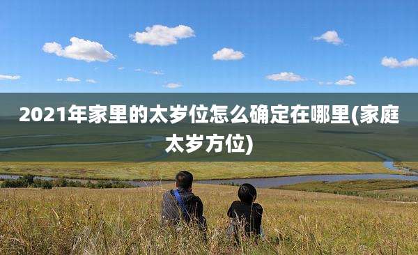 2021年家里的太岁位怎么确定在哪里(家庭太岁方位)