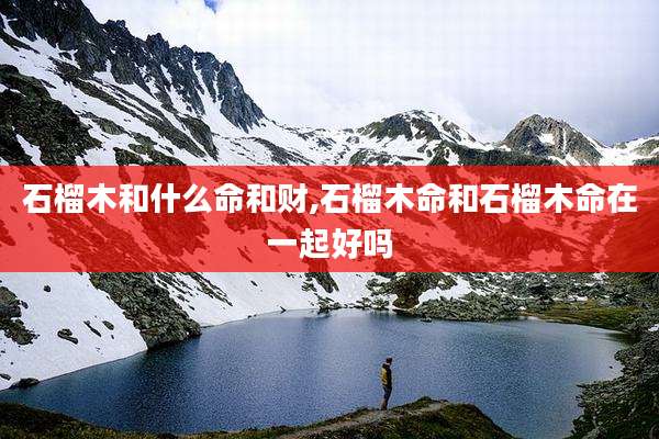 石榴木和什么命和财,石榴木命和石榴木命在一起好吗