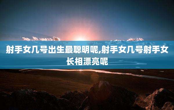 射手女几号出生最聪明呢,射手女几号射手女长相漂亮呢