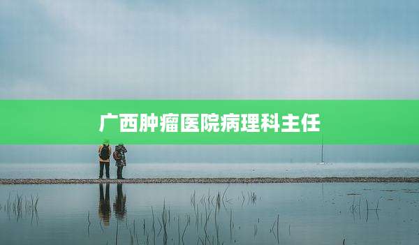 广西肿瘤医院病理科主任