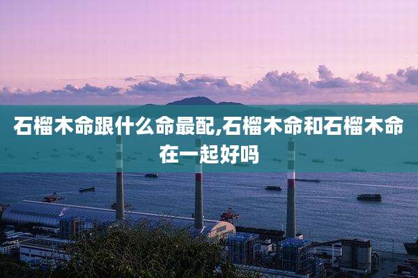 石榴木命跟什么命最配,石榴木命和石榴木命在一起好吗