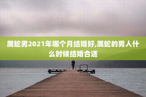 属蛇男2021年哪个月结婚好,属蛇的男人什么时候结婚合适