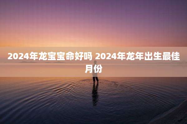 2024年龙宝宝命好吗 2024年龙年出生最佳月份