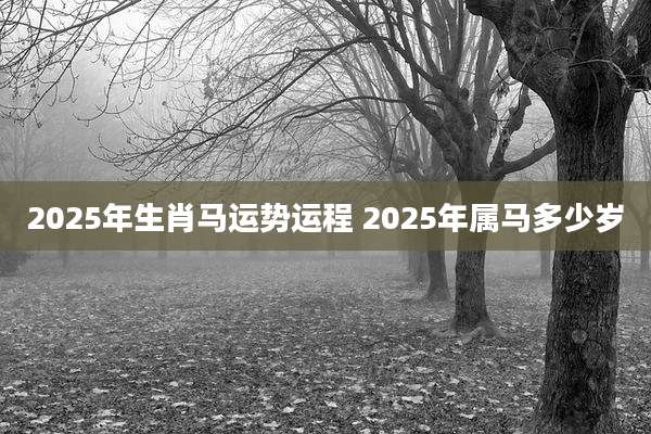 2025年生肖马运势运程 2025年属马多少岁
