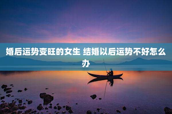 婚后运势变旺的女生 结婚以后运势不好怎么办