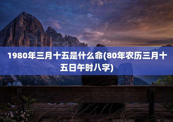 1980年三月十五是什么命(80年农历三月十五日午时八字)