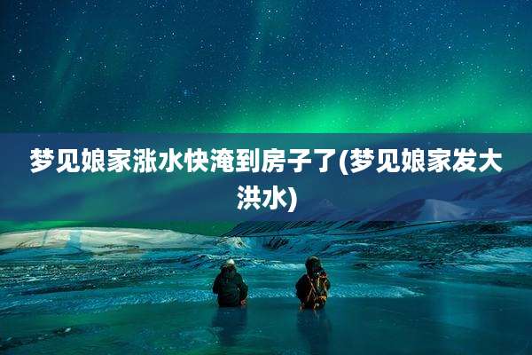 梦见娘家涨水快淹到房子了(梦见娘家发大洪水)