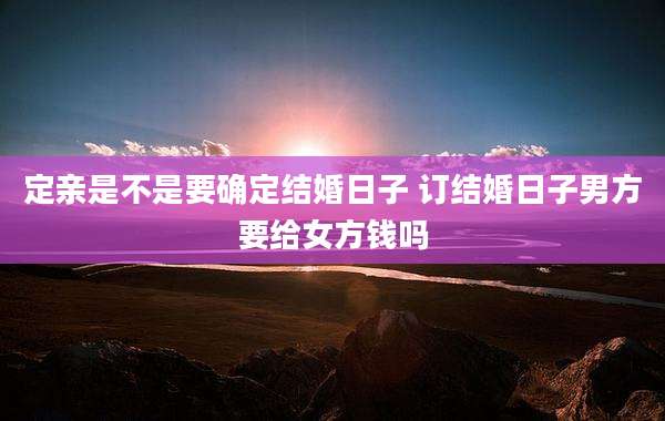 定亲是不是要确定结婚日子 订结婚日子男方要给女方钱吗