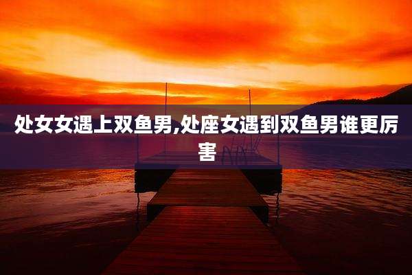 处女女遇上双鱼男,处座女遇到双鱼男谁更厉害