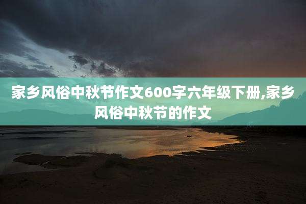 家乡风俗中秋节作文600字六年级下册,家乡风俗中秋节的作文