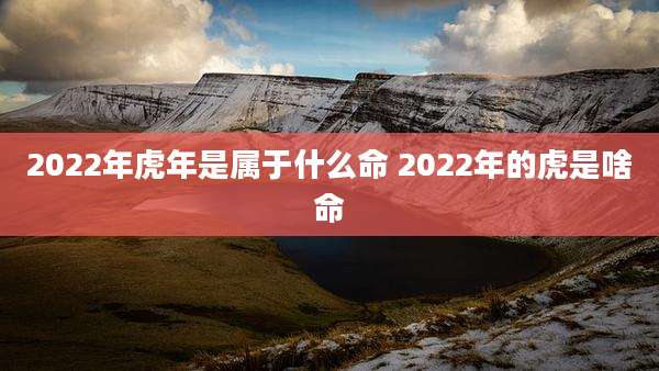 2022年虎年是属于什么命 2022年的虎是啥命