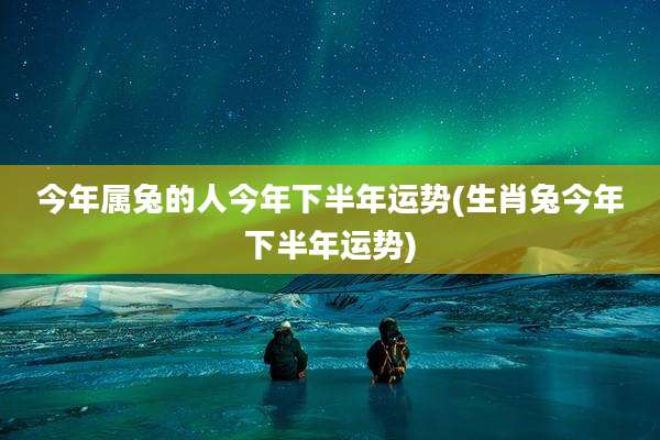 今年属兔的人今年下半年运势(生肖兔今年下半年运势)