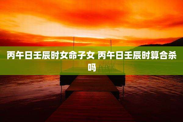 丙午日壬辰时女命子女 丙午日壬辰时算合杀吗