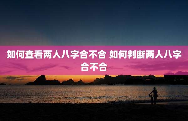 如何查看两人八字合不合 如何判断两人八字合不合
