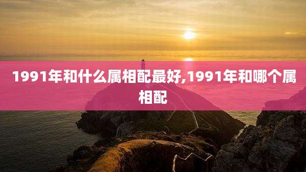 1991年和什么属相配最好,1991年和哪个属相配