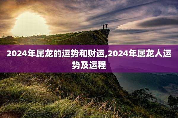 2024年属龙的运势和财运,2024年属龙人运势及运程