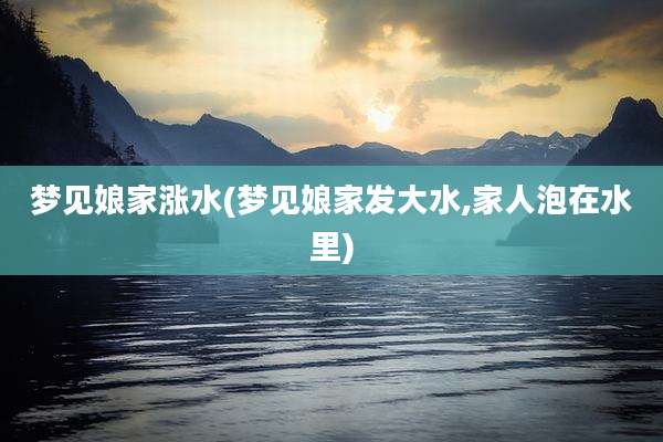 梦见娘家涨水(梦见娘家发大水,家人泡在水里)
