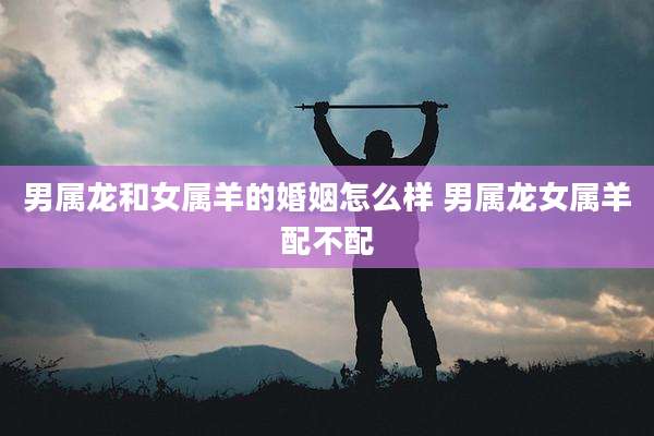 男属龙和女属羊的婚姻怎么样 男属龙女属羊配不配
