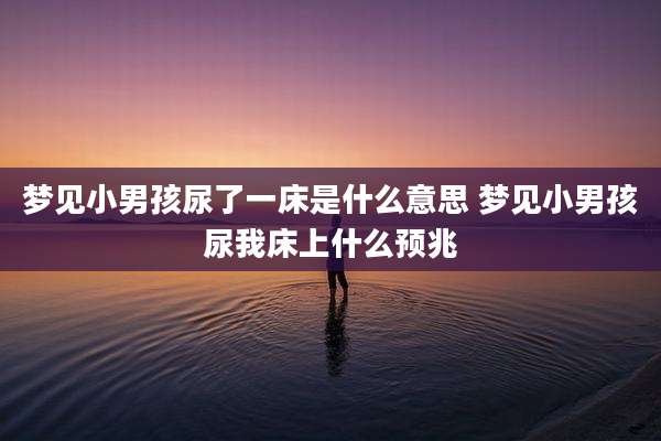 梦见小男孩尿了一床是什么意思 梦见小男孩尿我床上什么预兆