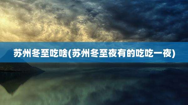 苏州冬至吃啥(苏州冬至夜有的吃吃一夜)