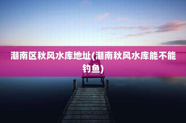潮南区秋风水库地址(潮南秋风水库能不能钓鱼)