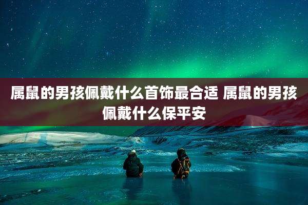 属鼠的男孩佩戴什么首饰最合适 属鼠的男孩佩戴什么保平安