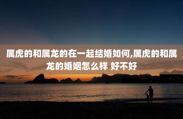 属虎的和属龙的在一起结婚如何,属虎的和属龙的婚姻怎么样 好不好