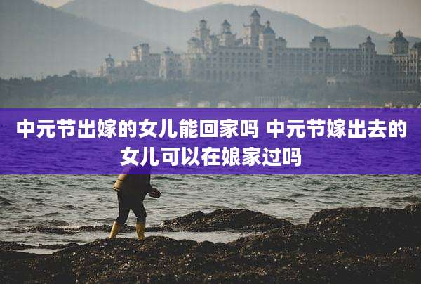 中元节出嫁的女儿能回家吗 中元节嫁出去的女儿可以在娘家过吗