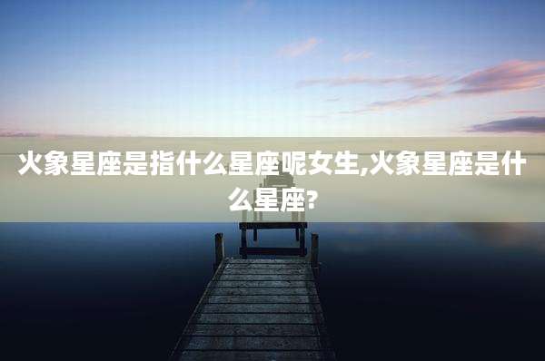 火象星座是指什么星座呢女生,火象星座是什么星座?