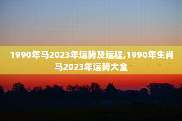 1990年马2023年运势及运程,1990年生肖马2023年运势大全