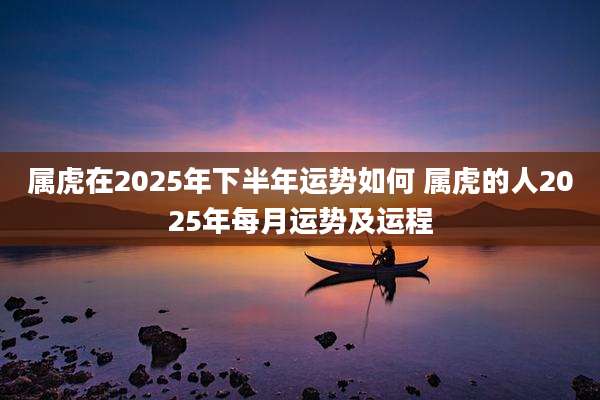 属虎在2025年下半年运势如何 属虎的人2025年每月运势及运程