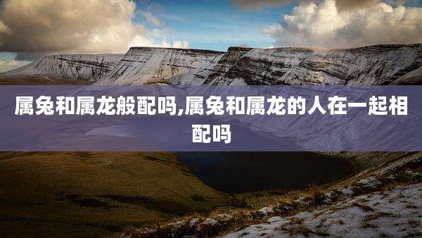 属兔和属龙般配吗,属兔和属龙的人在一起相配吗