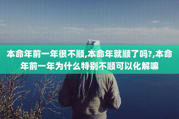 本命年前一年很不顺,本命年就顺了吗?,本命年前一年为什么特别不顺可以化解嘛