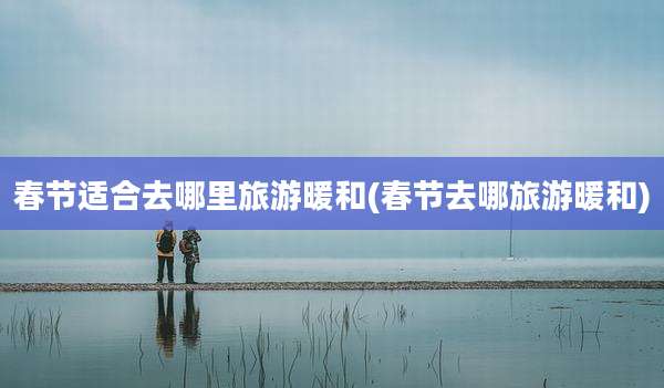 春节适合去哪里旅游暖和(春节去哪旅游暖和)