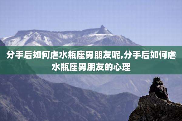 分手后如何虐水瓶座男朋友呢,分手后如何虐水瓶座男朋友的心理